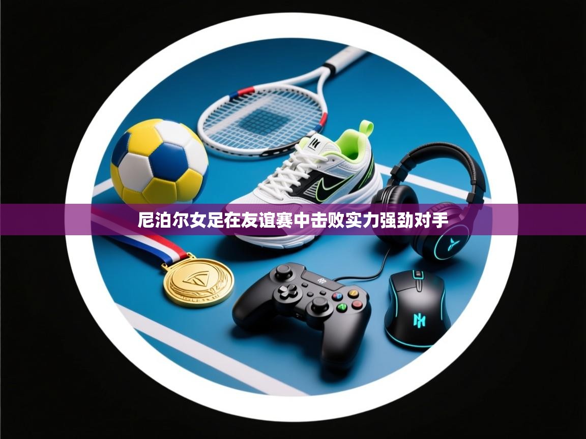 开云体育app安装-尼泊尔女足在友谊赛中击败实力强劲对手  第4张